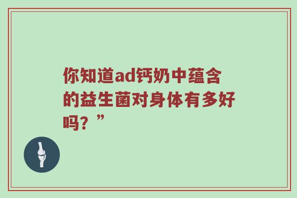 你知道ad钙奶中蕴含的益生菌对身体有多好吗？”