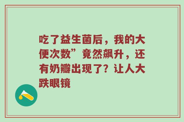 吃了益生菌后，我的大便次数”竟然飙升，还有奶瓣出现了？让人大跌眼镜