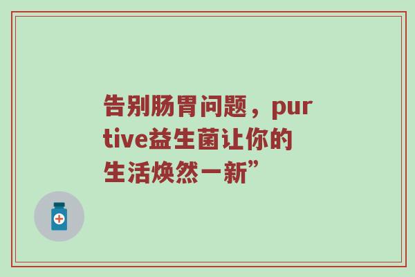 告别肠胃问题，purtive益生菌让你的生活焕然一新”