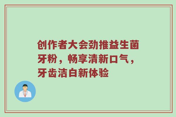 创作者大会劲推益生菌牙粉，畅享清新口气，牙齿洁白新体验