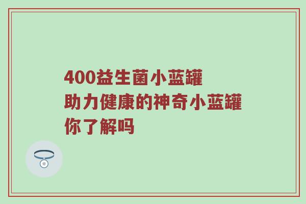 400益生菌小蓝罐 助力健康的神奇小蓝罐你了解吗