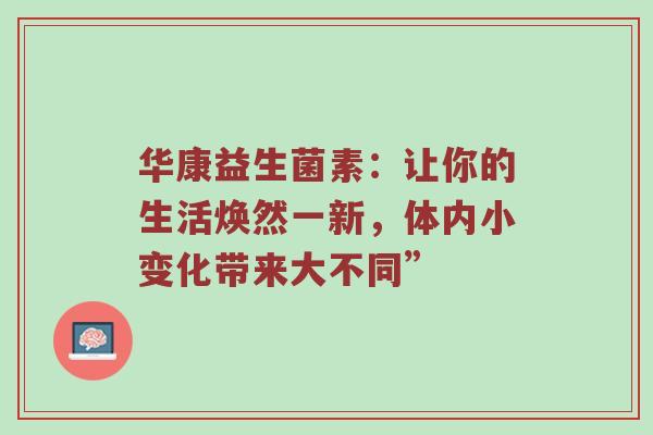 华康益生菌素：让你的生活焕然一新，体内小变化带来大不同”