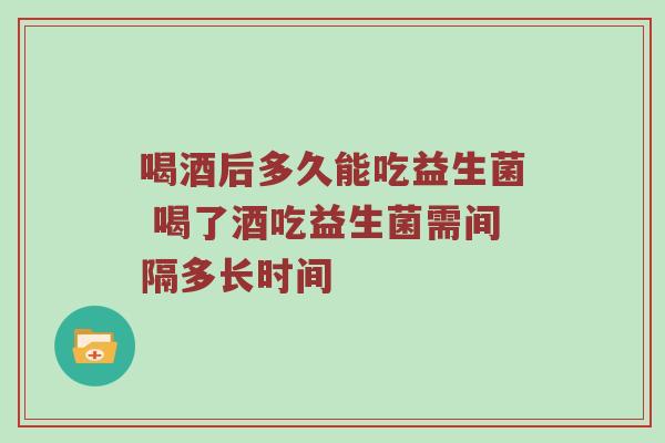 喝酒后多久能吃益生菌 喝了酒吃益生菌需间隔多长时间