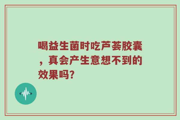 喝益生菌时吃芦荟胶囊，真会产生意想不到的效果吗？