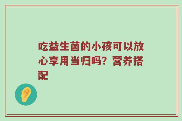 吃益生菌的小孩可以放心享用当归吗？营养搭配
