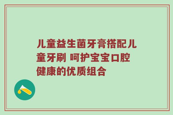儿童益生菌牙膏搭配儿童牙刷 呵护宝宝口腔健康的优质组合