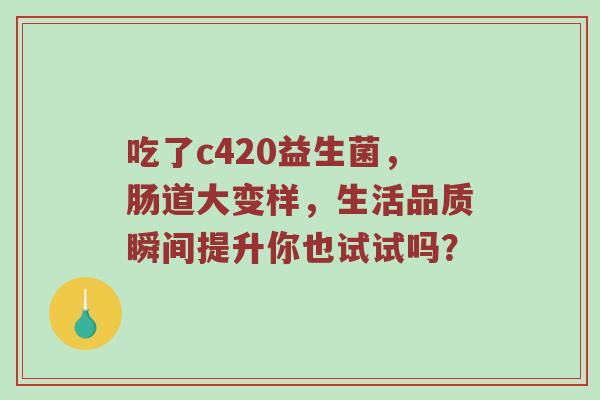 吃了c420益生菌，肠道大变样，生活品质瞬间提升你也试试吗？