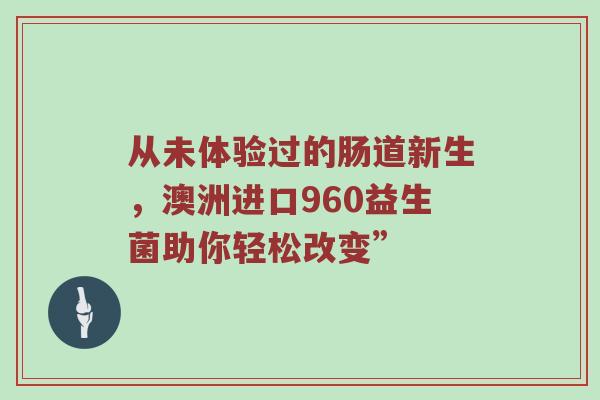 从未体验过的肠道新生，澳洲进口960益生菌助你轻松改变”