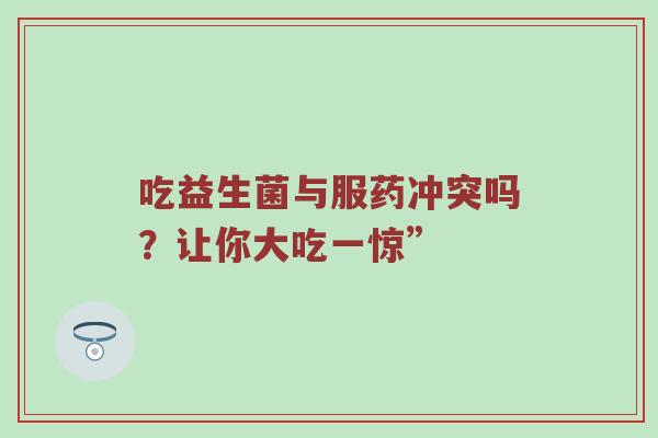 吃益生菌与服药冲突吗？让你大吃一惊”