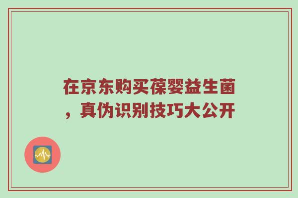 在京东购买葆婴益生菌，真伪识别技巧大公开