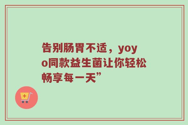告别肠胃不适，yoyo同款益生菌让你轻松畅享每一天”