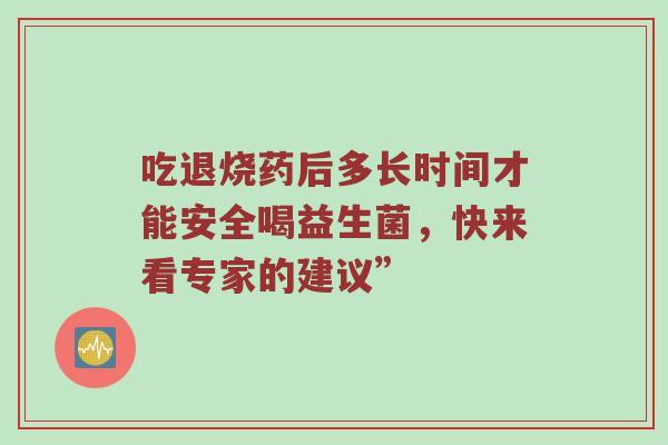 吃退烧药后多长时间才能安全喝益生菌，快来看专家的建议”