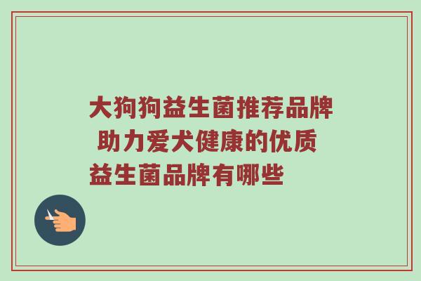 大狗狗益生菌推荐品牌 助力爱犬健康的优质益生菌品牌有哪些