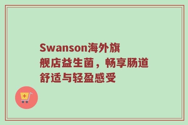 Swanson海外旗舰店益生菌，畅享肠道舒适与轻盈感受