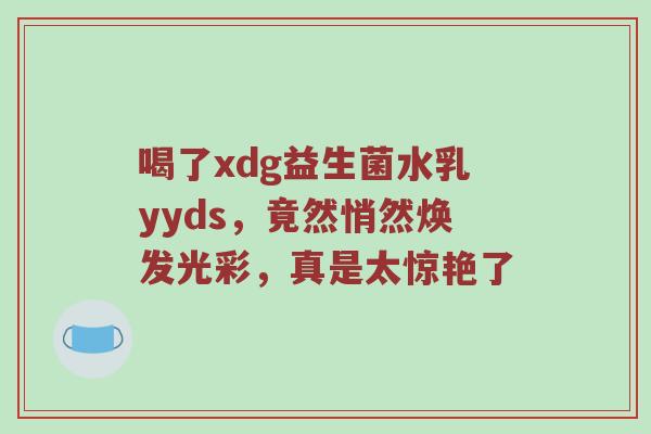 喝了xdg益生菌水乳yyds，竟然悄然焕发光彩，真是太惊艳了