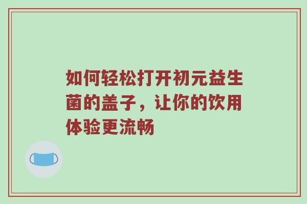 如何轻松打开初元益生菌的盖子，让你的饮用体验更流畅