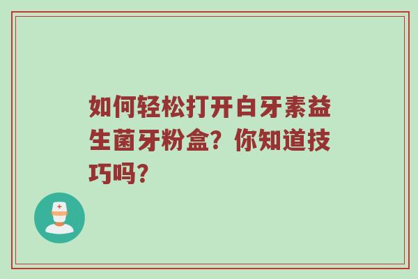 如何轻松打开白牙素益生菌牙粉盒？你知道技巧吗？