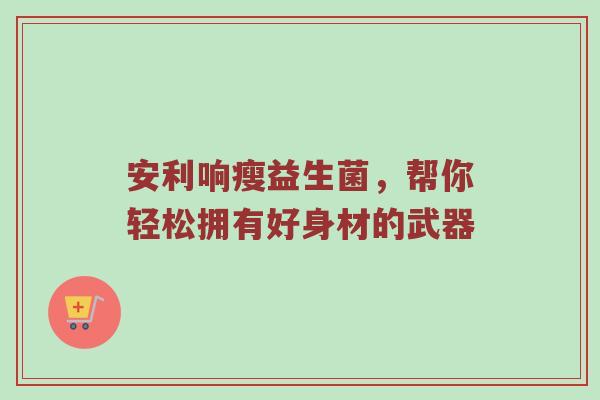 安利响瘦益生菌，帮你轻松拥有好身材的武器