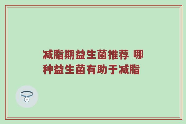 减脂期益生菌推荐 哪种益生菌有助于减脂
