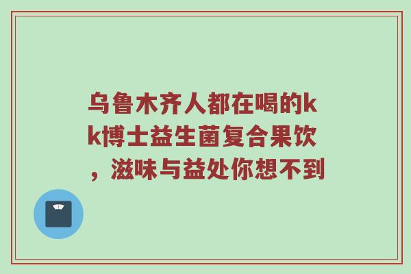 乌鲁木齐人都在喝的kk博士益生菌复合果饮，滋味与益处你想不到
