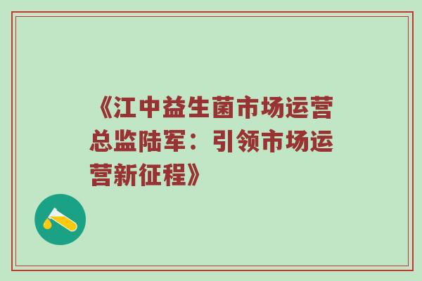 《江中益生菌市场运营总监陆军：引领市场运营新征程》