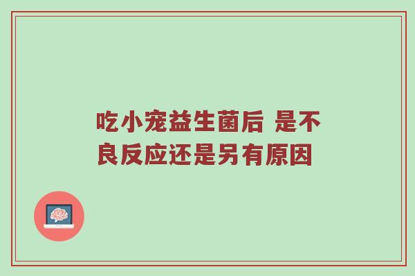 吃小宠益生菌后 是不良反应还是另有原因