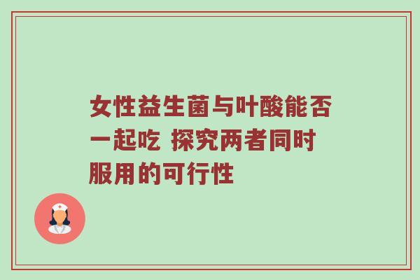 女性益生菌与叶酸能否一起吃 探究两者同时服用的可行性