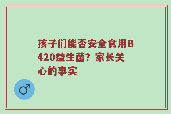 孩子们能否安全食用B420益生菌？家长关心的事实