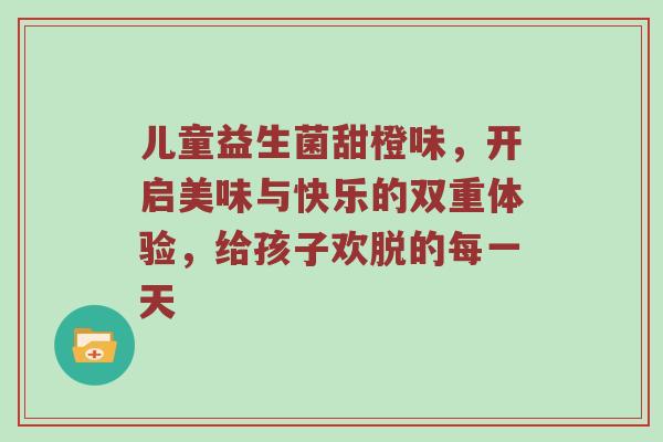 儿童益生菌甜橙味，开启美味与快乐的双重体验，给孩子欢脱的每一天