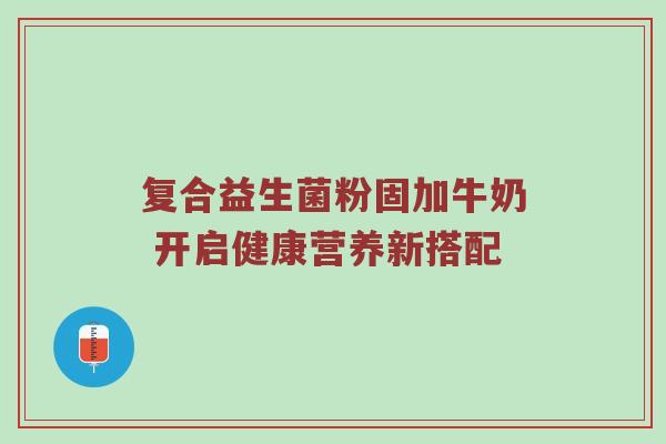 复合益生菌粉固加牛奶 开启健康营养新搭配