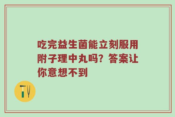 吃完益生菌能立刻服用附子理中丸吗？答案让你意想不到