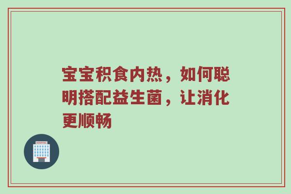 宝宝积食内热，如何聪明搭配益生菌，让消化更顺畅