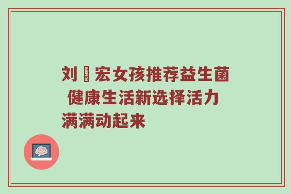 刘畊宏女孩推荐益生菌 健康生活新选择活力满满动起来