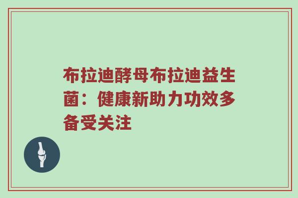 布拉迪酵母布拉迪益生菌：健康新助力功效多备受关注