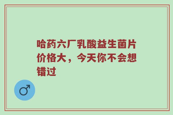 哈药六厂乳酸益生菌片价格大，今天你不会想错过