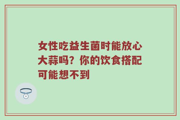 女性吃益生菌时能放心大蒜吗？你的饮食搭配可能想不到