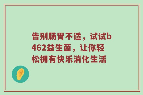 告别肠胃不适，试试b462益生菌，让你轻松拥有快乐消化生活