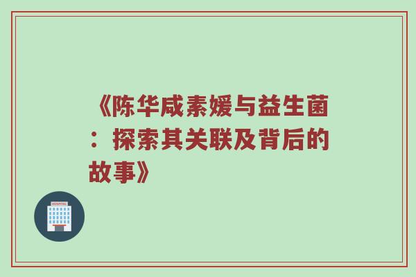 《陈华咸素媛与益生菌：探索其关联及背后的故事》