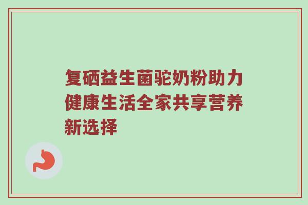 复硒益生菌驼奶粉助力健康生活全家共享营养新选择