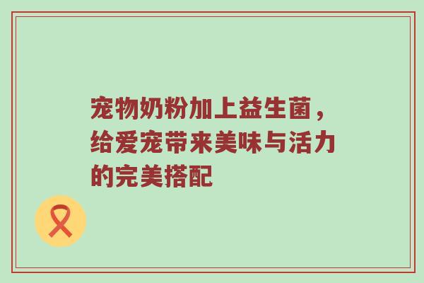 宠物奶粉加上益生菌，给爱宠带来美味与活力的完美搭配