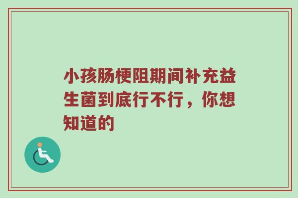 小孩肠梗阻期间补充益生菌到底行不行，你想知道的