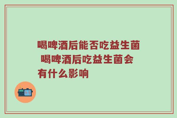 喝啤酒后能否吃益生菌 喝啤酒后吃益生菌会有什么影响