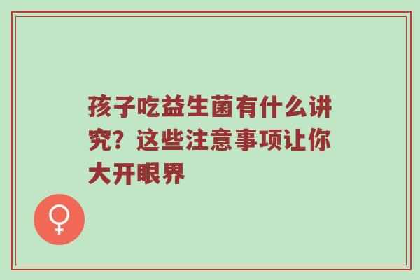 孩子吃益生菌有什么讲究？这些注意事项让你大开眼界