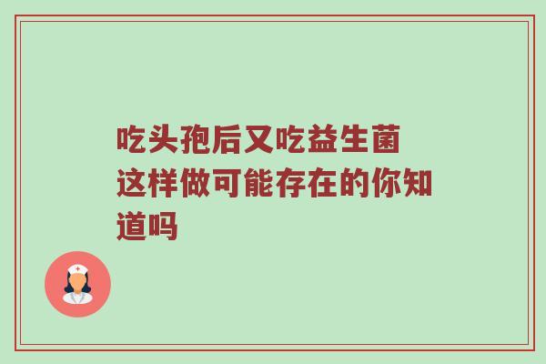 吃头孢后又吃益生菌 这样做可能存在的你知道吗