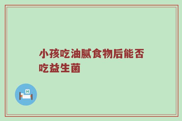 小孩吃油腻食物后能否吃益生菌