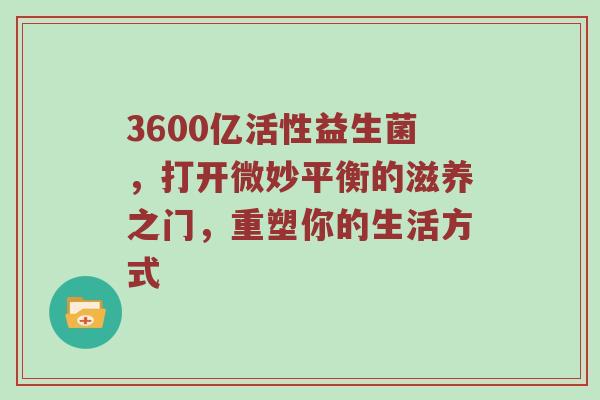 3600亿活性益生菌，打开微妙平衡的滋养之门，重塑你的生活方式