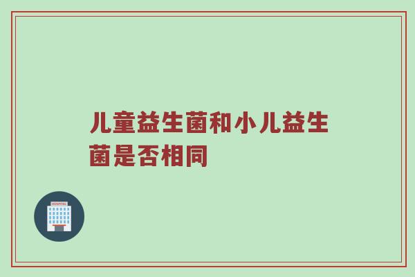 儿童益生菌和小儿益生菌是否相同