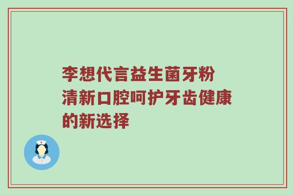 李想代言益生菌牙粉 清新口腔呵护牙齿健康的新选择