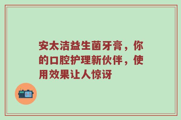 安太洁益生菌牙膏，你的口腔护理新伙伴，使用效果让人惊讶