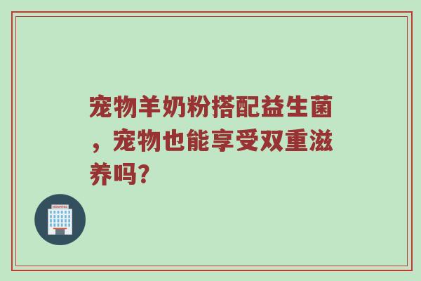 宠物羊奶粉搭配益生菌，宠物也能享受双重滋养吗？